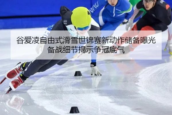 谷爱凌自由式滑雪世锦赛新动作储备曝光 备战细节揭示争冠底气