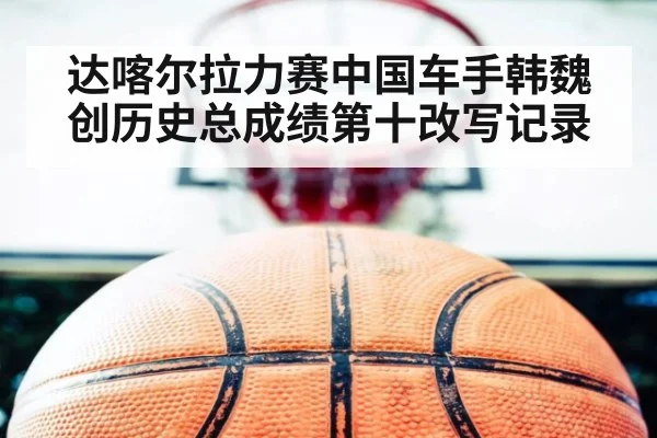 达喀尔拉力赛中国车手韩魏创历史总成绩第十改写记录